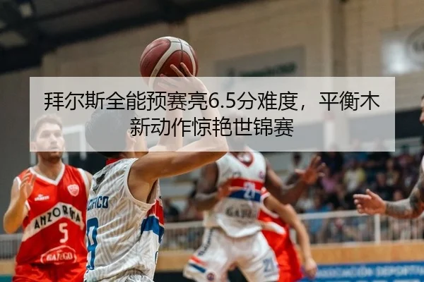 拜尔斯全能预赛亮6.5分难度，平衡木新动作惊艳世锦赛